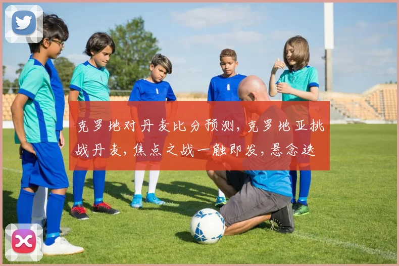 克罗地对丹麦比分预测,克罗地亚挑战丹麦,焦点之战一触即发,悬念迭起