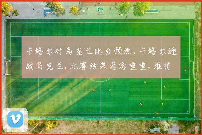 卡塔尔对乌克兰比分预测,卡塔尔迎战乌克兰,比赛结果悬念重重,谁将笑到最后